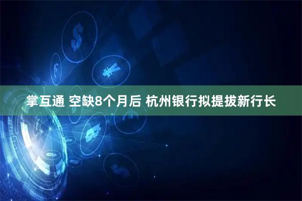 掌互通 空缺8个月后 杭州银行拟提拔新行长