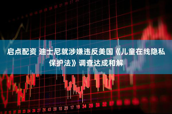启点配资 迪士尼就涉嫌违反美国《儿童在线隐私保护法》调查达成和解