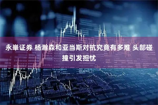 永崋证券 杨瀚森和亚当斯对抗究竟有多难 头部碰撞引发担忧