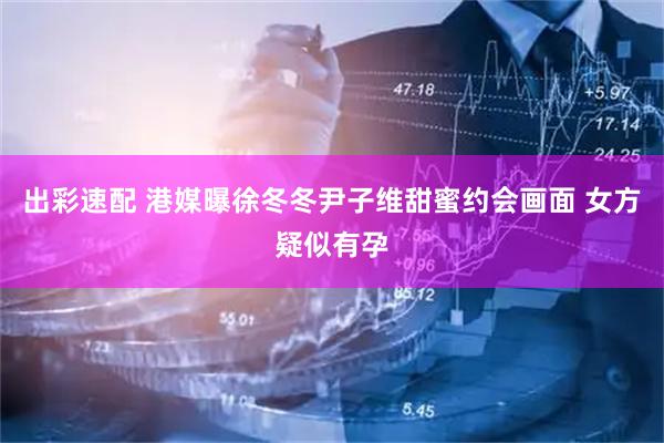 出彩速配 港媒曝徐冬冬尹子维甜蜜约会画面 女方疑似有孕