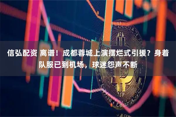 信弘配资 离谱！成都蓉城上演摆烂式引援？身着队服已到机场，球迷怨声不断