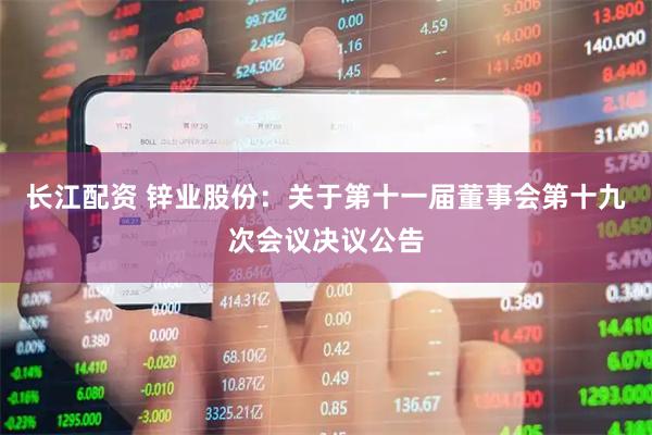 长江配资 锌业股份：关于第十一届董事会第十九次会议决议公告