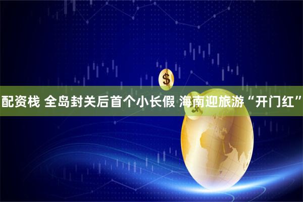 配资栈 全岛封关后首个小长假 海南迎旅游“开门红”