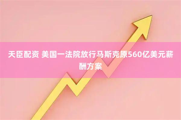 天臣配资 美国一法院放行马斯克原560亿美元薪酬方案