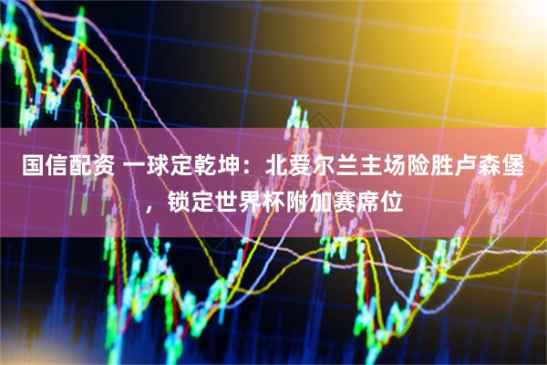 国信配资 一球定乾坤：北爱尔兰主场险胜卢森堡，锁定世界杯附加赛席位