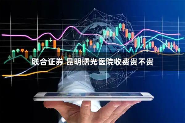 联合证券 昆明曙光医院收费贵不贵