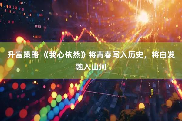 升富策略 《我心依然》将青春写入历史，将白发融入山河