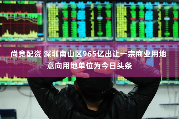 尚竞配资 深圳南山区965亿出让一宗商业用地 意向用地单位为今日头条
