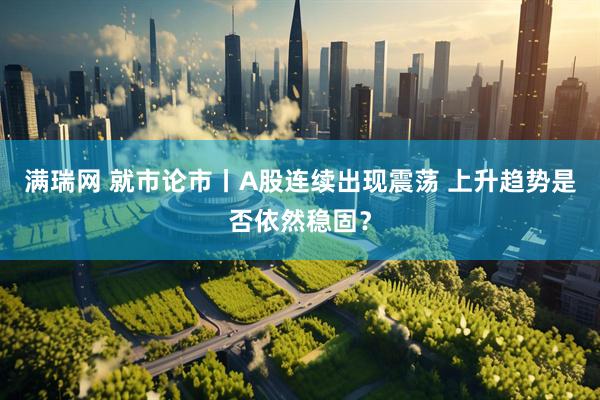 满瑞网 就市论市丨A股连续出现震荡 上升趋势是否依然稳固？