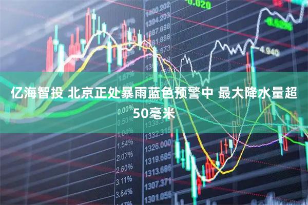 亿海智投 北京正处暴雨蓝色预警中 最大降水量超50毫米