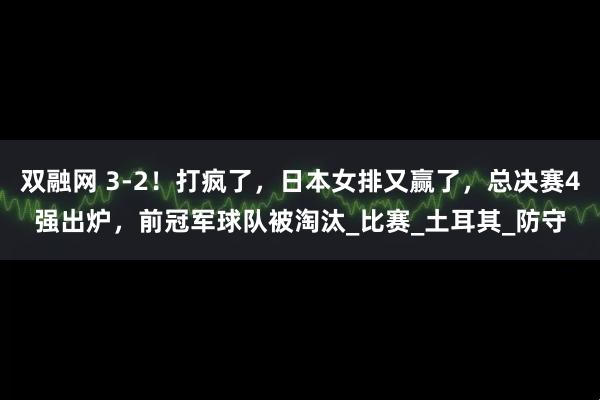 双融网 3-2！打疯了，日本女排又赢了，总决赛4强出炉，前冠军球队被淘汰_比赛_土耳其_防守