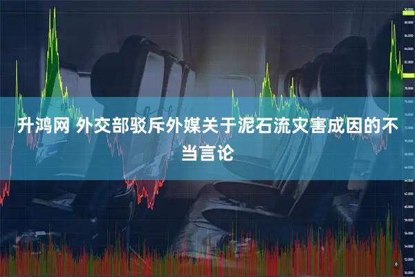 升鸿网 外交部驳斥外媒关于泥石流灾害成因的不当言论